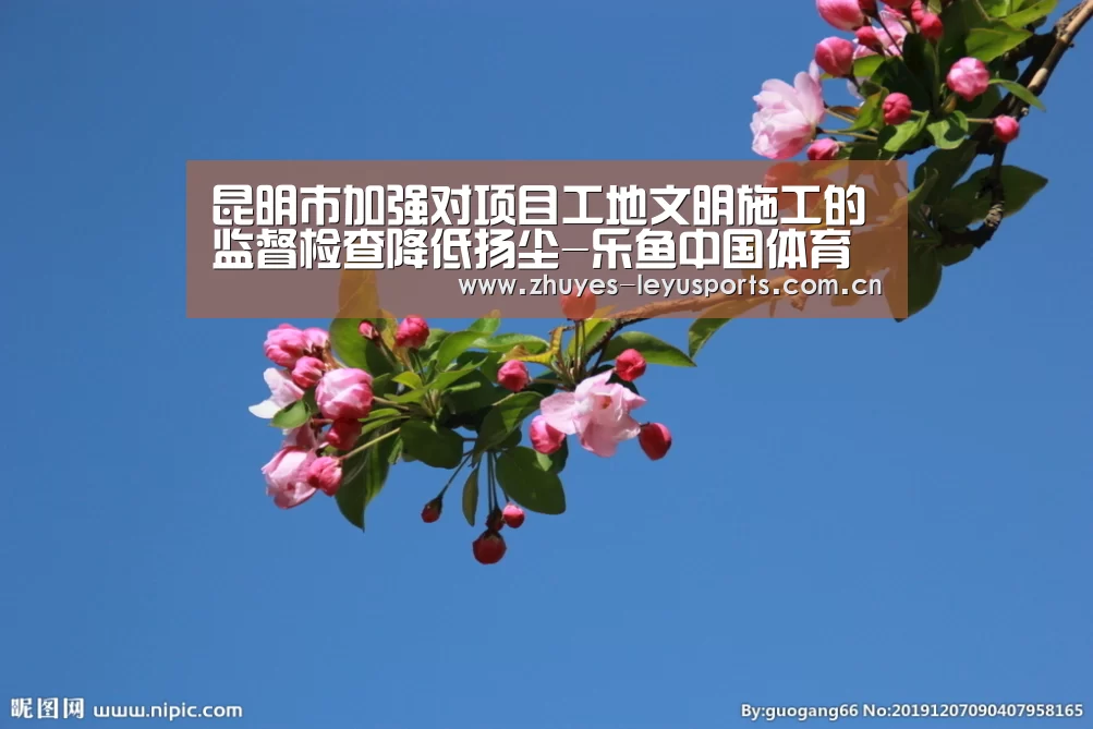 昆明市加强对项目工地文明施工的监督检查降低扬尘-乐鱼中国体育(图1) 乐鱼网站