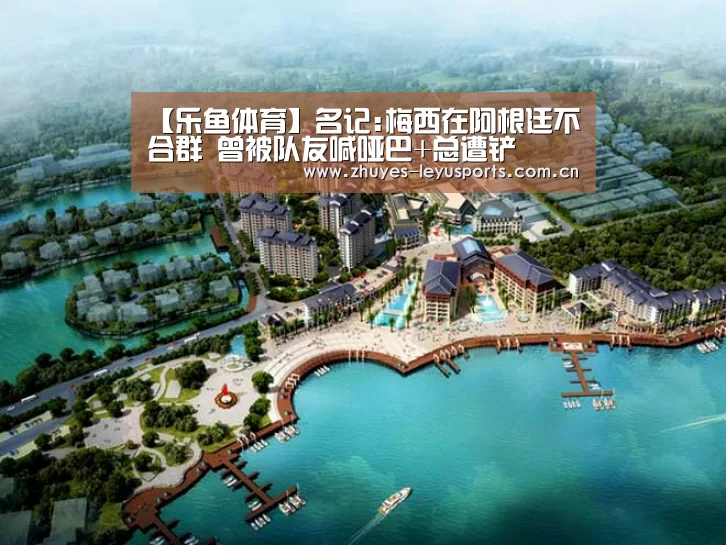 【乐鱼体育】名记:梅西在阿根廷不合群 曾被队友喊哑巴+总遭铲(图3) 乐鱼LEYU